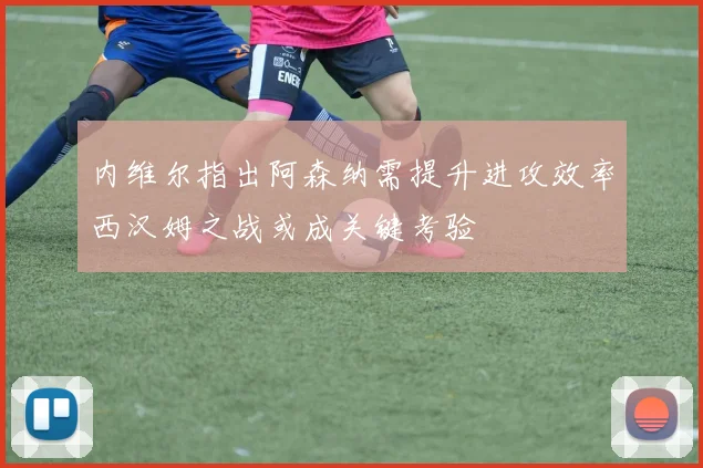 内维尔指出阿森纳需提升进攻效率西汉姆之战或成关键考验