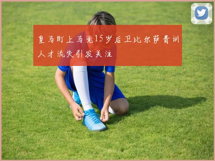 皇马盯上马竞15岁后卫比尔萨青训人才流失引发关注