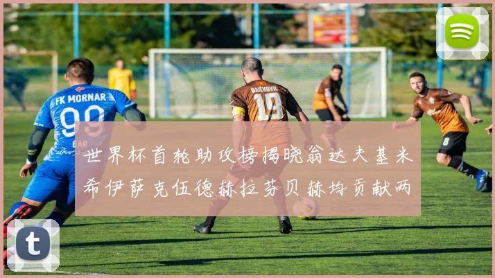 世界杯首轮助攻榜揭晓翁达夫基米希伊萨克伍德赫拉芬贝赫均贡献两次助攻