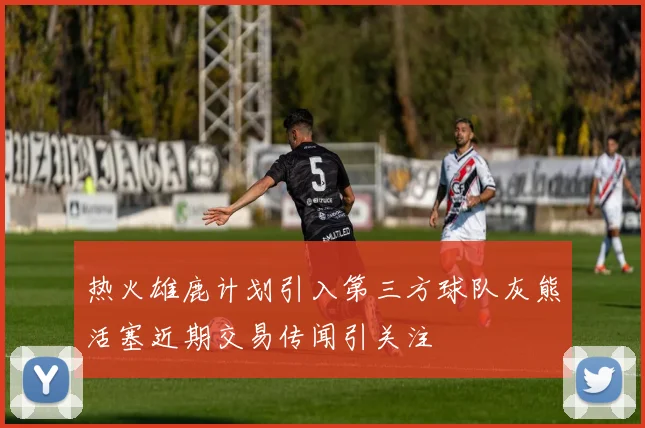 热火雄鹿计划引入第三方球队灰熊活塞近期交易传闻引关注