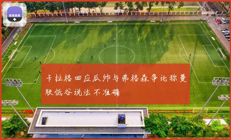 卡拉格回应瓜帅与弗格森争论称曼联低谷说法不准确