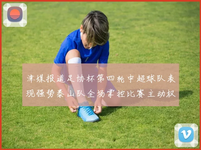 津媒报道足协杯第四轮中超球队表现强势泰山队全场掌控比赛主动权