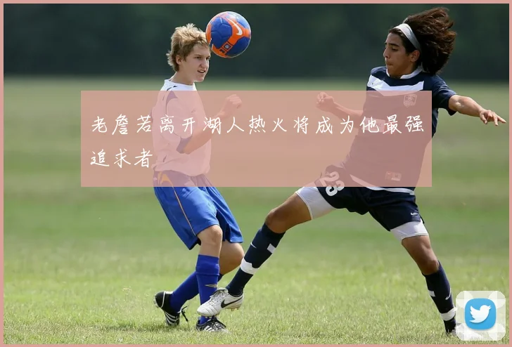 老詹若离开湖人热火将成为他最强追求者