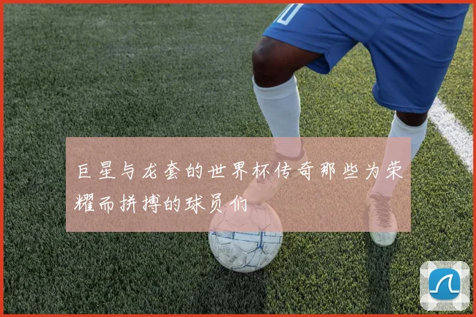 巨星与龙套的世界杯传奇那些为荣耀而拼搏的球员们