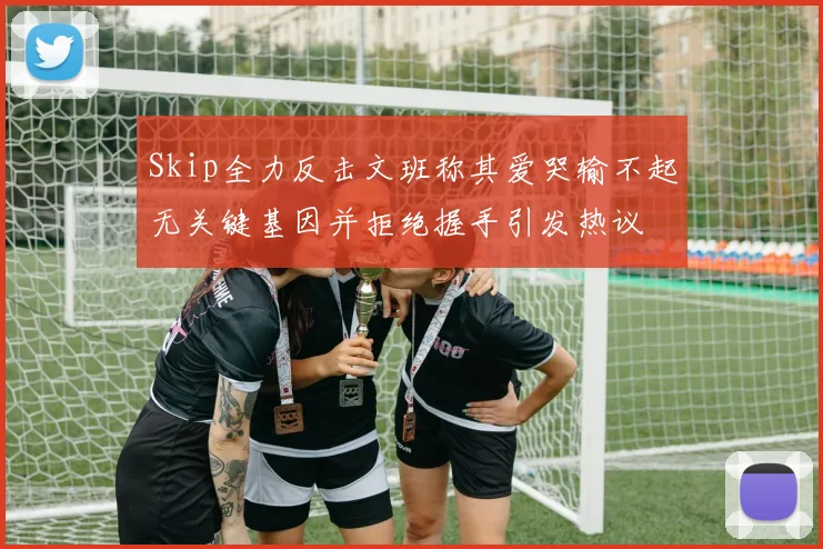Skip全力反击文班称其爱哭输不起无关键基因并拒绝握手引发热议