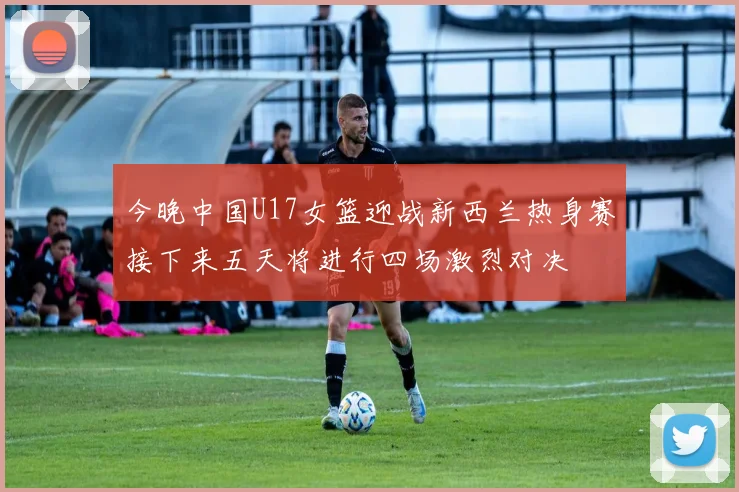 今晚中国U17女篮迎战新西兰热身赛接下来五天将进行四场激烈对决