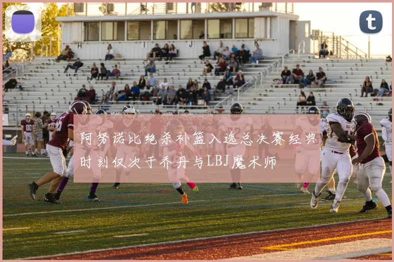 阿努诺比绝杀补篮入选总决赛经典时刻仅次于乔丹与LBJ魔术师