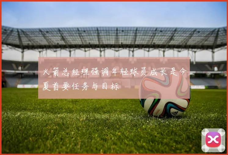火箭总经理强调年轻球员成长是今夏首要任务与目标