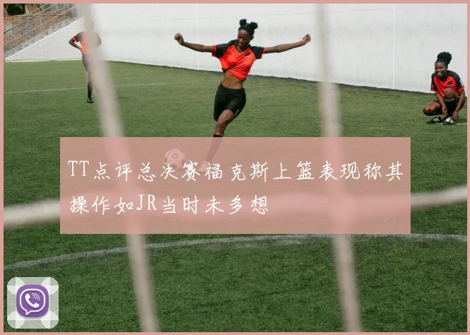 TT点评总决赛福克斯上篮表现称其操作如JR当时未多想