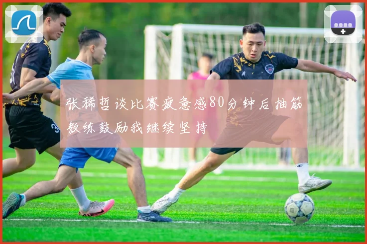 张稀哲谈比赛疲惫感80分钟后抽筋教练鼓励我继续坚持