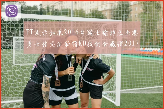 TT表示如果2016年骑士输掉总决赛勇士将无法获得KD我们会赢得2017和2018年总冠军