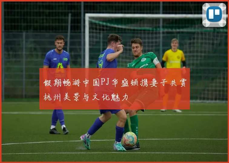 假期畅游中国PJ华盛顿携妻子共赏杭州美景与文化魅力