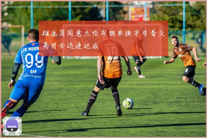 雄鹿若同意杰伦布朗单换字母哥交易将会迅速达成