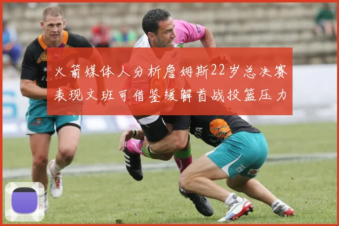 火箭媒体人分析詹姆斯22岁总决赛表现文班可借鉴缓解首战投篮压力