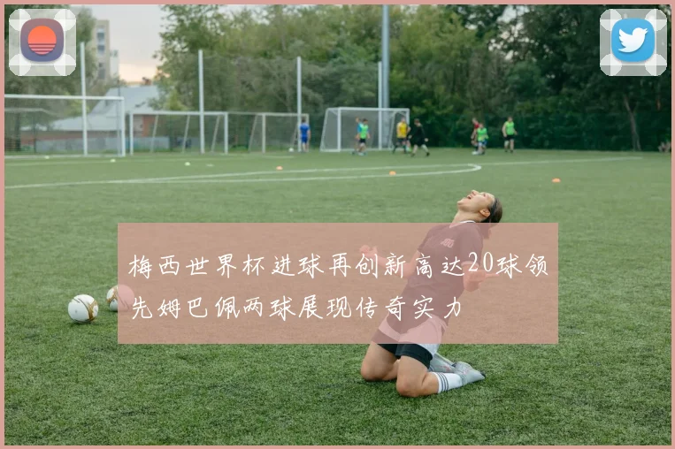 梅西世界杯进球再创新高达20球领先姆巴佩两球展现传奇实力