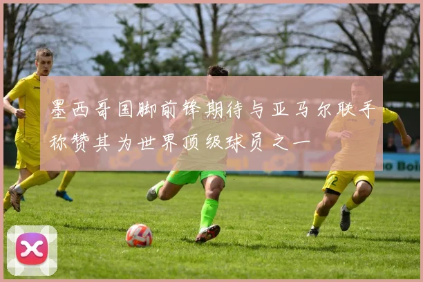 墨西哥国脚前锋期待与亚马尔联手称赞其为世界顶级球员之一