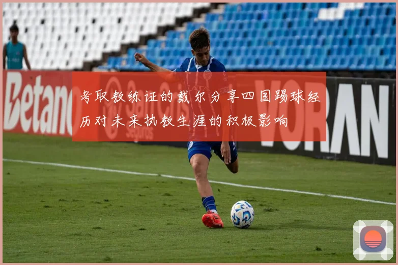 考取教练证的戴尔分享四国踢球经历对未来执教生涯的积极影响